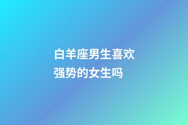 白羊座男生喜欢强势的女生吗-第1张-星座运势-玄机派