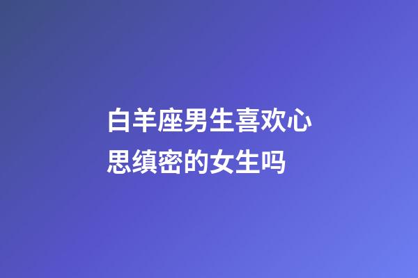 白羊座男生喜欢心思缜密的女生吗-第1张-星座运势-玄机派