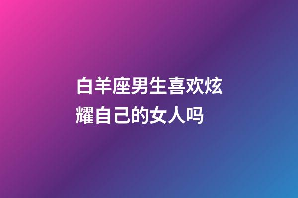 白羊座男生喜欢炫耀自己的女人吗-第1张-星座运势-玄机派