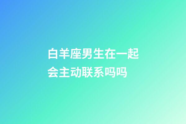 白羊座男生在一起会主动联系吗吗-第1张-星座运势-玄机派