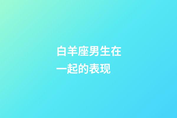 白羊座男生在一起的表现-第1张-星座运势-玄机派