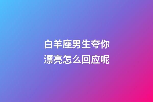 白羊座男生夸你漂亮怎么回应呢-第1张-星座运势-玄机派