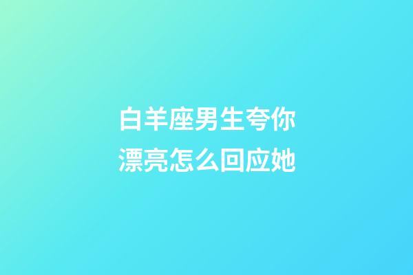 白羊座男生夸你漂亮怎么回应她-第1张-星座运势-玄机派