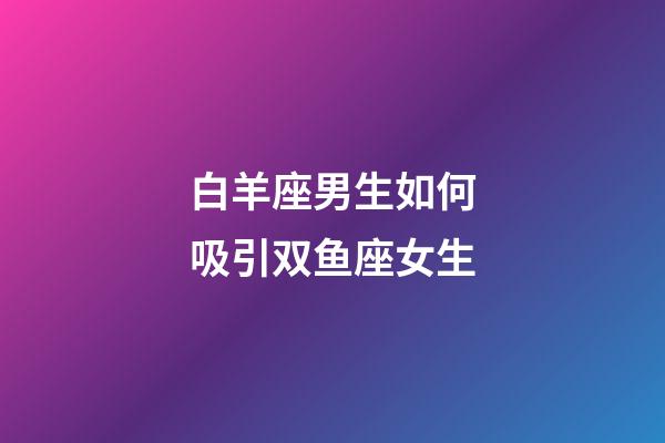 白羊座男生如何吸引双鱼座女生-第1张-星座运势-玄机派