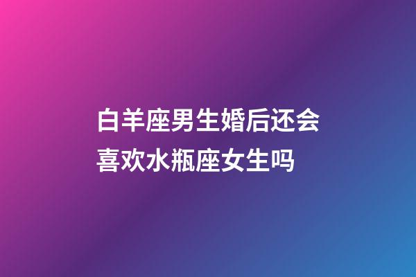 白羊座男生婚后还会喜欢水瓶座女生吗-第1张-星座运势-玄机派