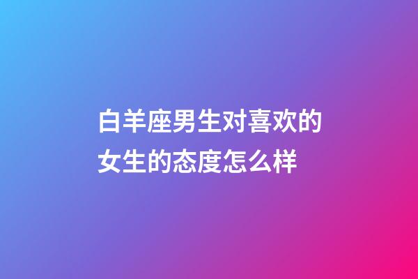 白羊座男生对喜欢的女生的态度怎么样-第1张-星座运势-玄机派