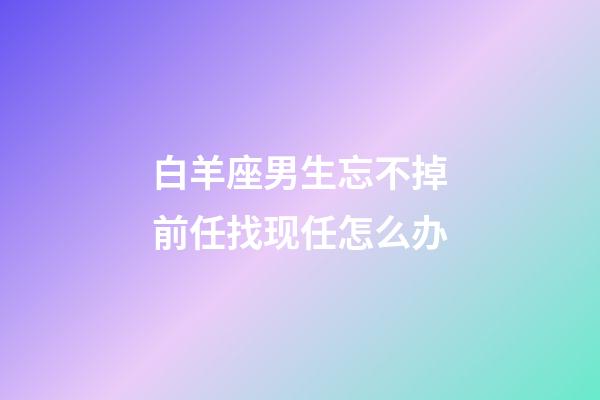 白羊座男生忘不掉前任找现任怎么办-第1张-星座运势-玄机派