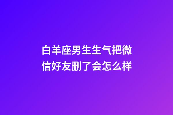 白羊座男生生气把微信好友删了会怎么样-第1张-星座运势-玄机派