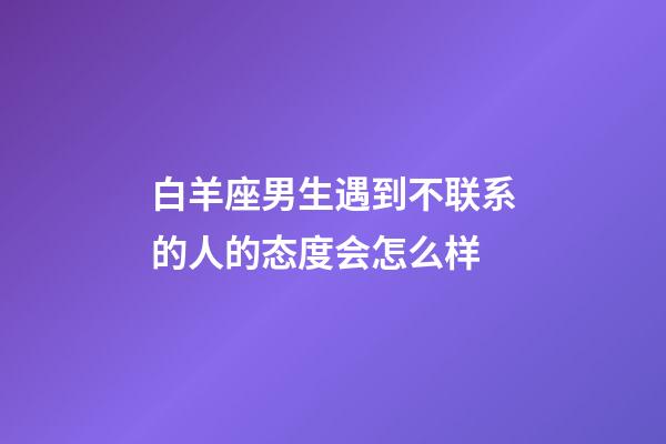 白羊座男生遇到不联系的人的态度会怎么样-第1张-星座运势-玄机派