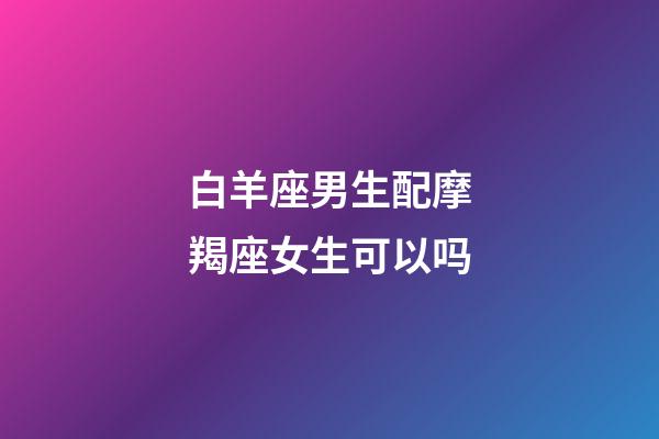 白羊座男生配摩羯座女生可以吗-第1张-星座运势-玄机派