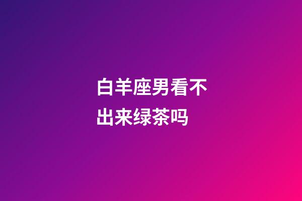 白羊座男看不出来绿茶吗-第1张-星座运势-玄机派