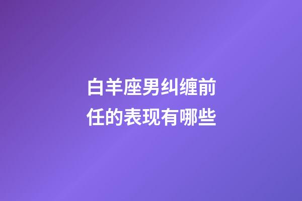 白羊座男纠缠前任的表现有哪些-第1张-星座运势-玄机派