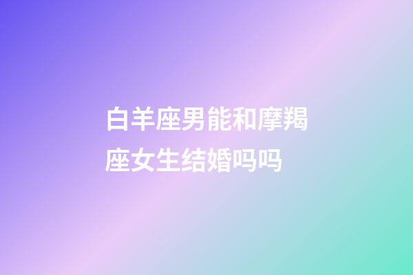 白羊座男能和摩羯座女生结婚吗吗-第1张-星座运势-玄机派