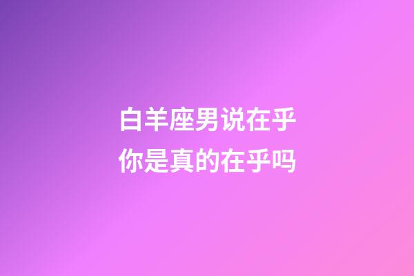 白羊座男说在乎你是真的在乎吗-第1张-星座运势-玄机派