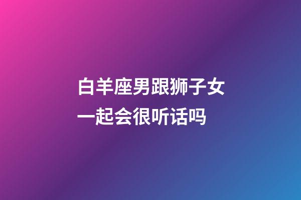 白羊座男跟狮子女一起会很听话吗-第1张-星座运势-玄机派