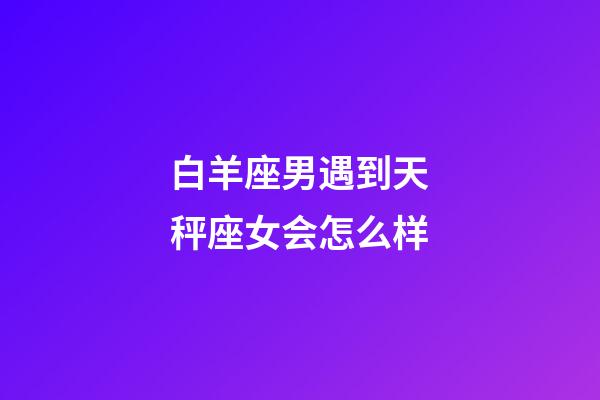 白羊座男遇到天秤座女会怎么样-第1张-星座运势-玄机派