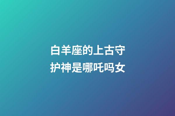 白羊座的上古守护神是哪吒吗女-第1张-星座运势-玄机派