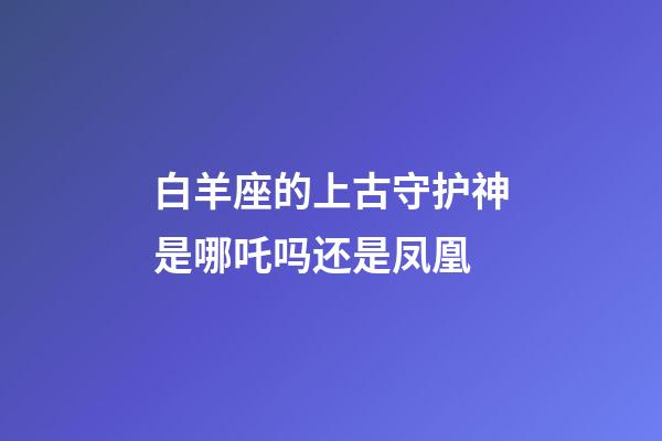 白羊座的上古守护神是哪吒吗还是凤凰-第1张-星座运势-玄机派