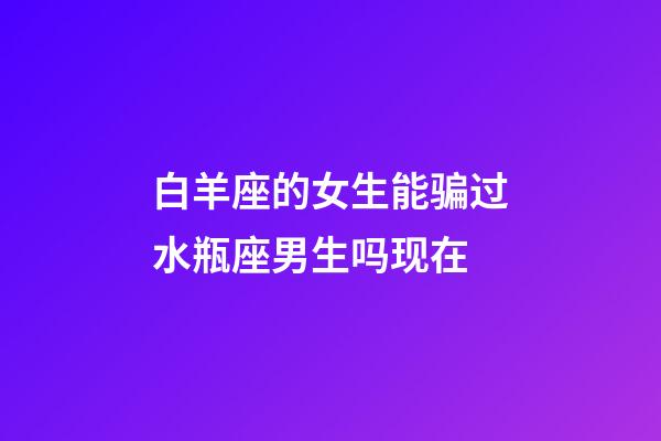 白羊座的女生能骗过水瓶座男生吗现在-第1张-星座运势-玄机派