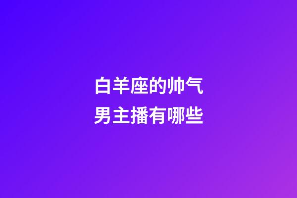 白羊座的帅气男主播有哪些-第1张-星座运势-玄机派