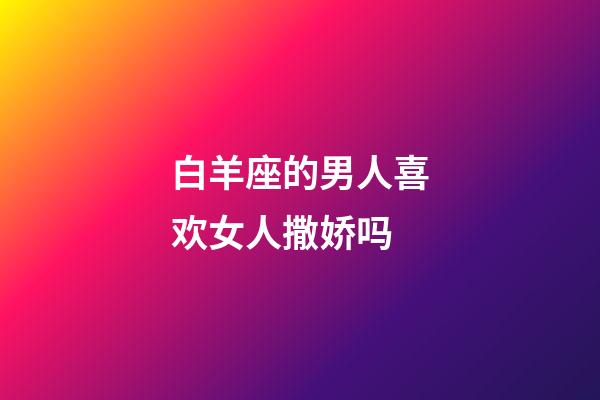 白羊座的男人喜欢女人撒娇吗-第1张-星座运势-玄机派