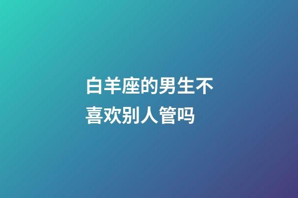 白羊座的男生不喜欢别人管吗-第1张-星座运势-玄机派