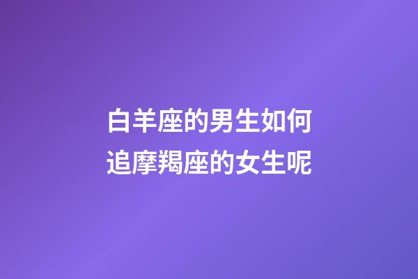 白羊座的男生如何追摩羯座的女生呢-第1张-星座运势-玄机派