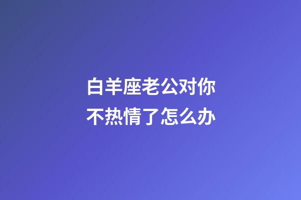 白羊座老公对你不热情了怎么办-第1张-星座运势-玄机派