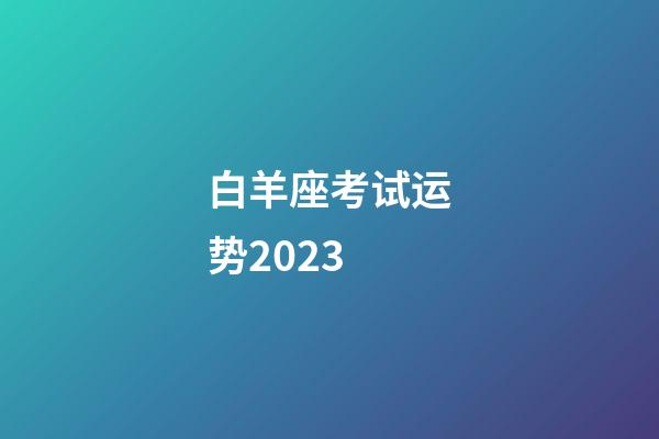 白羊座考试运势2023（白羊座明日考试运势女生）-第1张-星座运势-玄机派