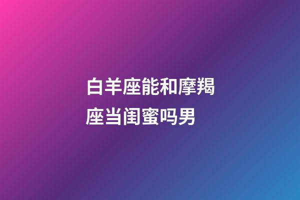 白羊座能和摩羯座当闺蜜吗男-第1张-星座运势-玄机派