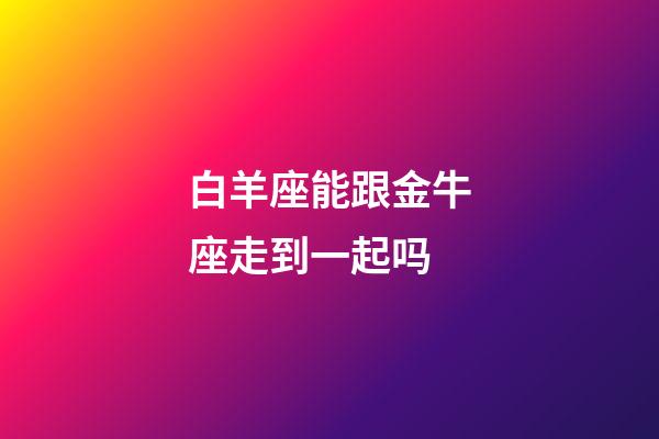 白羊座能跟金牛座走到一起吗-第1张-星座运势-玄机派