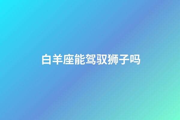 白羊座能驾驭狮子吗-第1张-星座运势-玄机派