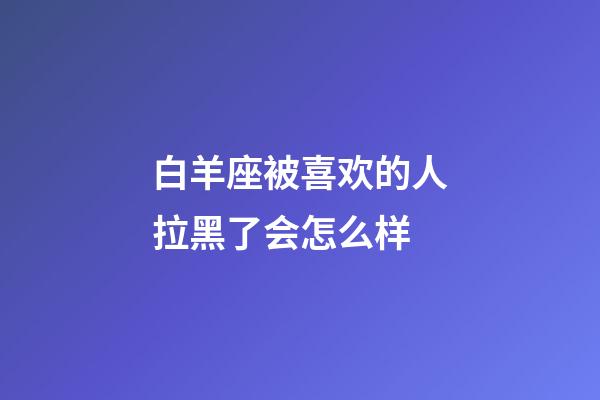白羊座被喜欢的人拉黑了会怎么样-第1张-星座运势-玄机派