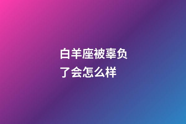 白羊座被辜负了会怎么样-第1张-星座运势-玄机派