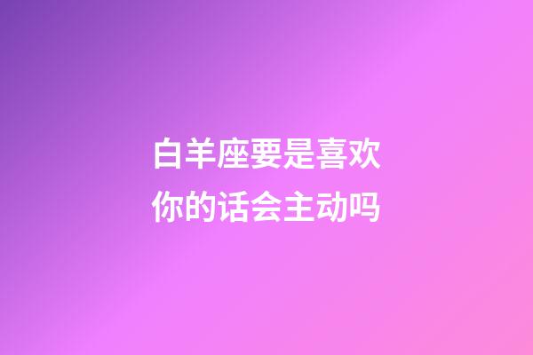 白羊座要是喜欢你的话会主动吗-第1张-星座运势-玄机派