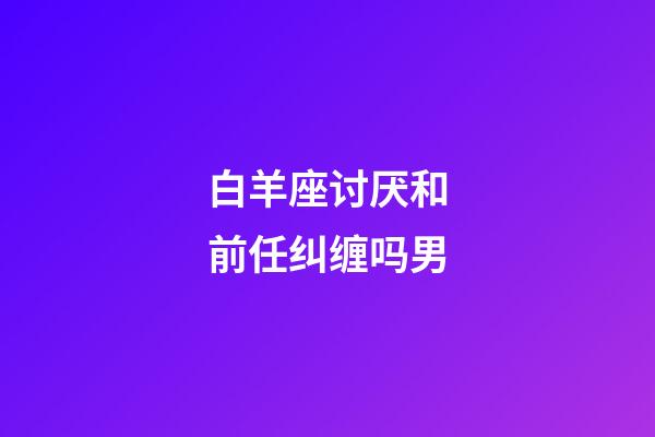 白羊座讨厌和前任纠缠吗男-第1张-星座运势-玄机派