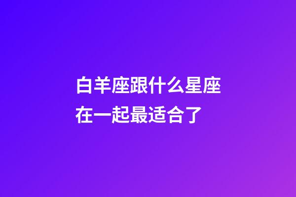白羊座跟什么星座在一起最适合了-第1张-星座运势-玄机派