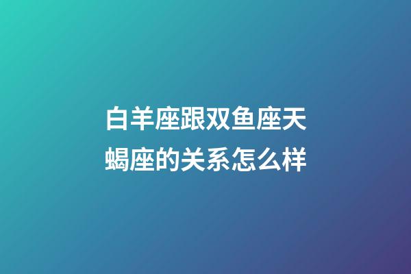 白羊座跟双鱼座天蝎座的关系怎么样-第1张-星座运势-玄机派