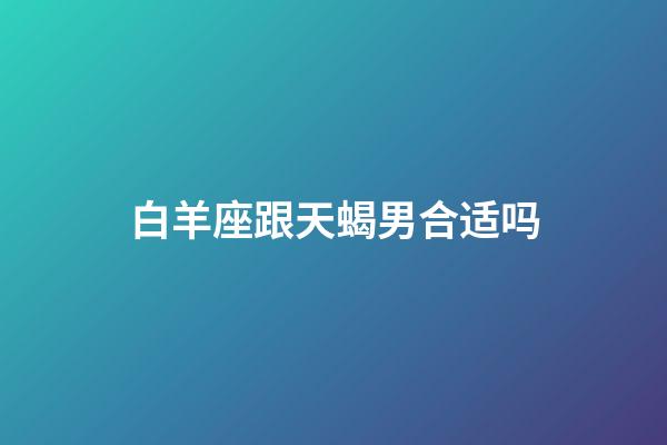 白羊座跟天蝎男合适吗-第1张-星座运势-玄机派