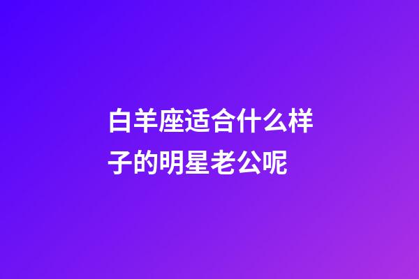 白羊座适合什么样子的明星老公呢-第1张-星座运势-玄机派