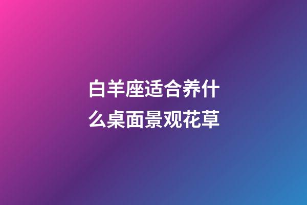 白羊座适合养什么桌面景观花草-第1张-星座运势-玄机派