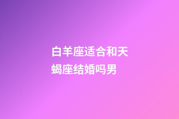 白羊座适合和天蝎座结婚吗男-第1张-星座运势-玄机派