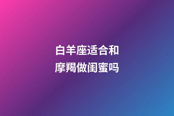 白羊座适合和摩羯做闺蜜吗-第1张-星座运势-玄机派