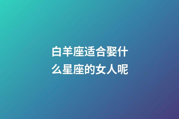 白羊座适合娶什么星座的女人呢-第1张-星座运势-玄机派