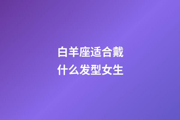 白羊座适合戴什么发型女生-第1张-星座运势-玄机派