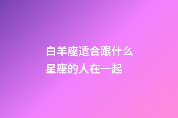 白羊座适合跟什么星座的人在一起-第1张-星座运势-玄机派