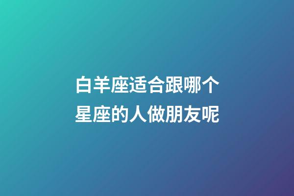 白羊座适合跟哪个星座的人做朋友呢-第1张-星座运势-玄机派