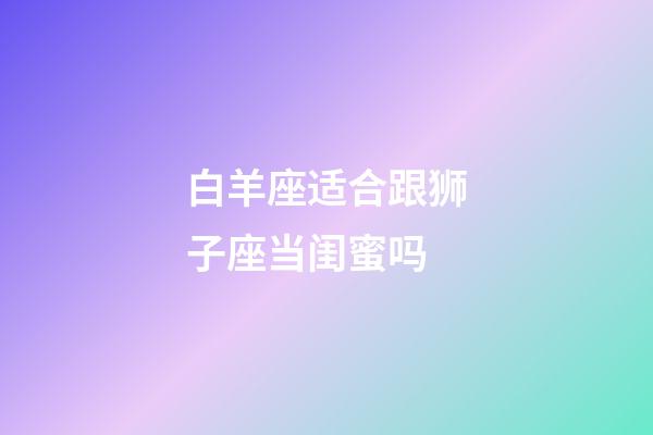 白羊座适合跟狮子座当闺蜜吗-第1张-星座运势-玄机派