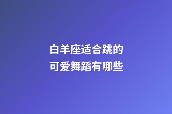 白羊座适合跳的可爱舞蹈有哪些-第1张-星座运势-玄机派