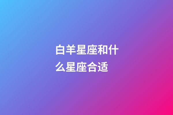 白羊星座和什么星座合适-第1张-星座运势-玄机派